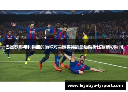 巴塞罗那与利物浦的巅峰对决谁将笑到最后解析比赛精彩瞬间