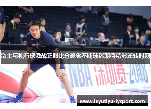爵士与独行侠激战正酣比分悬念不断球迷期待精彩逆转时刻